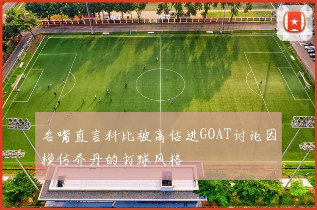 名嘴直言科比被高估进GOAT讨论因模仿乔丹的打球风格