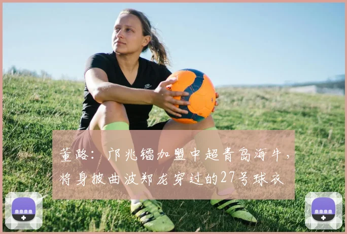 董路：邝兆镭加盟中超青岛海牛，将身披曲波郑龙穿过的27号球衣