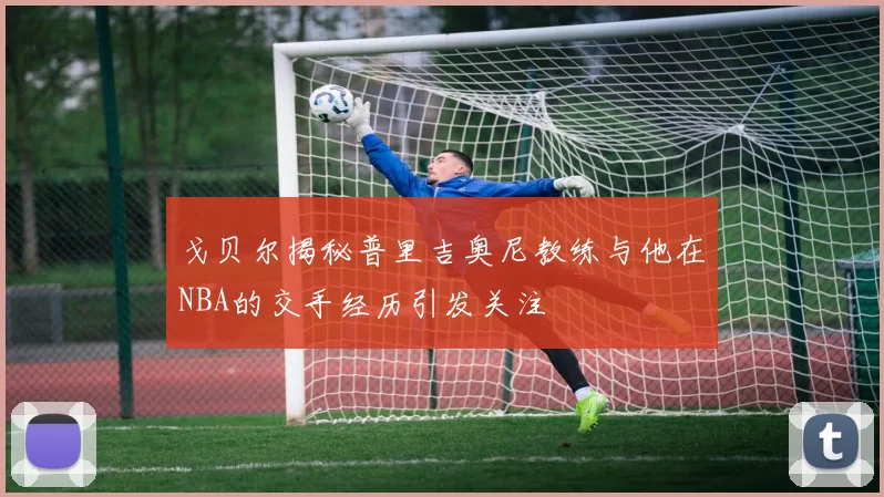 戈贝尔揭秘普里吉奥尼教练与他在NBA的交手经历引发关注