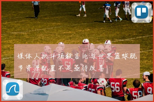 媒体人批评杨毅言论与世界篮球脱节资源配置不足亟待改善