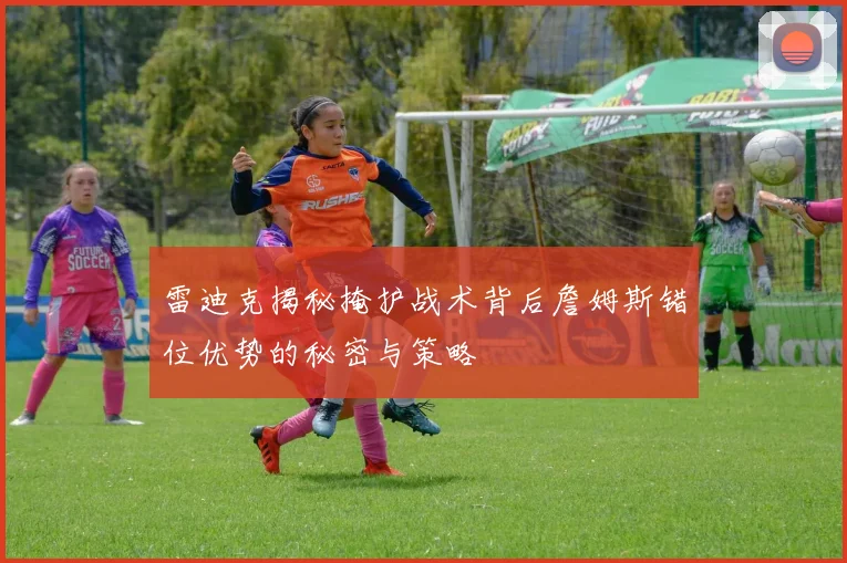 雷迪克揭秘掩护战术背后詹姆斯错位优势的秘密与策略