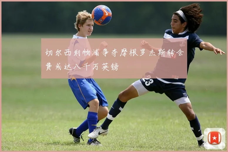 切尔西利物浦争夺摩根罗杰斯转会费或达八千万英镑