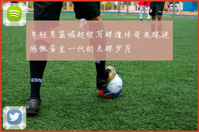 年轻男篮崛起续写辉煌传奇老球迷感慨黄金一代的光辉岁月