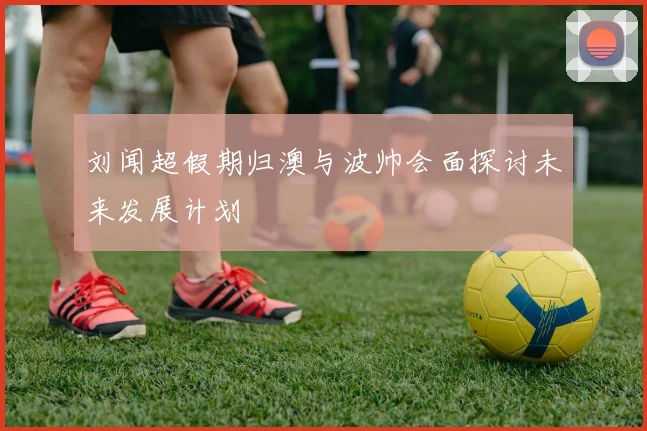 刘闻超假期归澳与波帅会面探讨未来发展计划