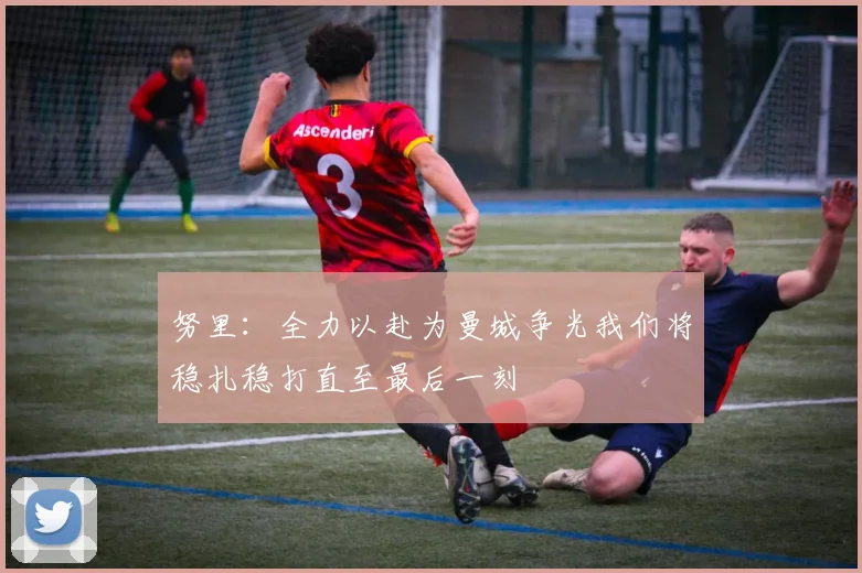 努里：全力以赴为曼城争光我们将稳扎稳打直至最后一刻