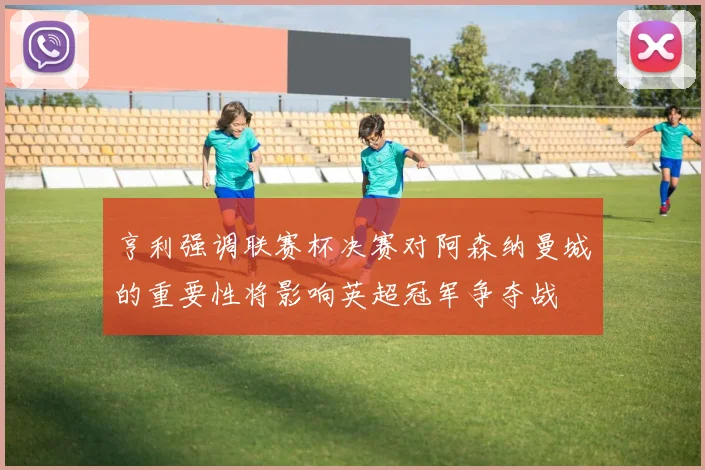 亨利强调联赛杯决赛对阿森纳曼城的重要性将影响英超冠军争夺战