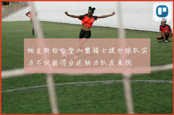 帕金斯称哈登加盟骑士提升球队实力不仅能得分还助力队友表现