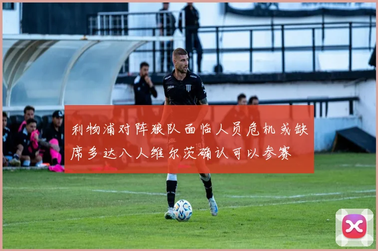 利物浦对阵狼队面临人员危机或缺席多达八人维尔茨确认可以参赛