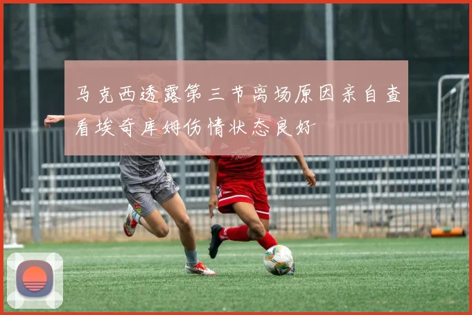 马克西透露第三节离场原因亲自查看埃奇库姆伤情状态良好