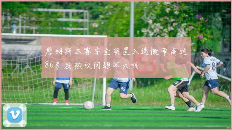 詹姆斯本赛季全明星入选概率高达86引发热议问题不大吗