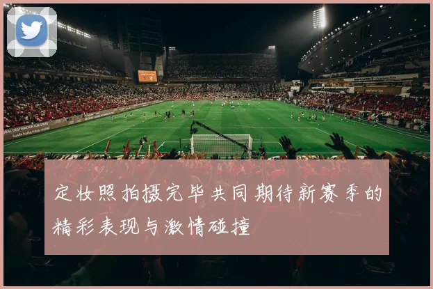 定妆照拍摄完毕共同期待新赛季的精彩表现与激情碰撞