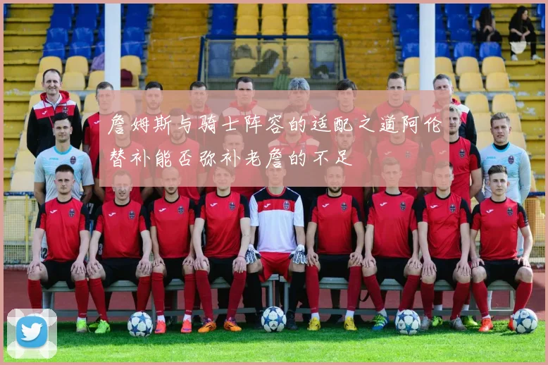 詹姆斯与骑士阵容的适配之道阿伦替补能否弥补老詹的不足