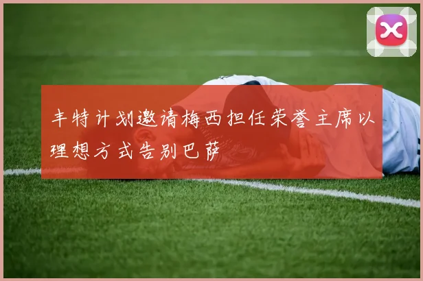 丰特计划邀请梅西担任荣誉主席以理想方式告别巴萨