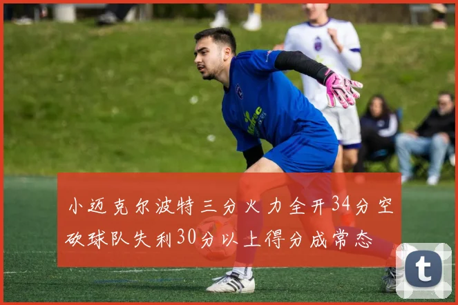 小迈克尔波特三分火力全开34分空砍球队失利30分以上得分成常态