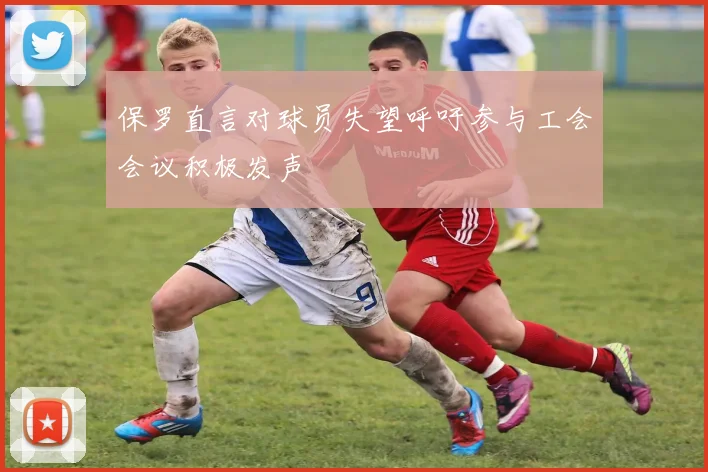 保罗直言对球员失望呼吁参与工会会议积极发声