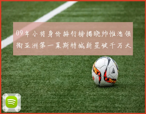 09年小将身价排行榜揭晓帅惟浩领衔亚洲第一莱斯特城新星破千万大关