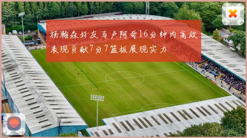 杨瀚森好友马卢阿奇16分钟内高效表现贡献7分7篮板展现实力