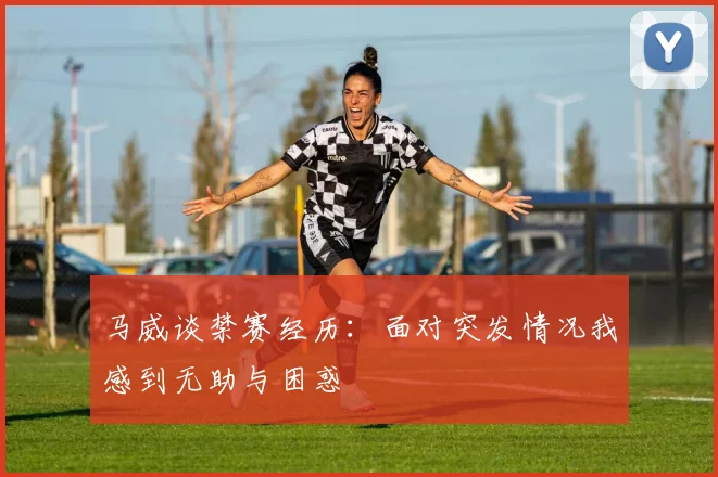 马威谈禁赛经历：面对突发情况我感到无助与困惑