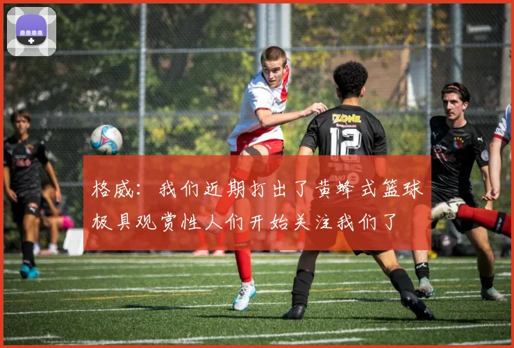 格威：我们近期打出了黄蜂式篮球极具观赏性人们开始关注我们了