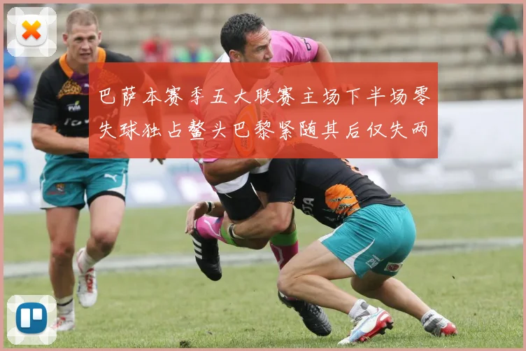 巴萨本赛季五大联赛主场下半场零失球独占鳌头巴黎紧随其后仅失两球
