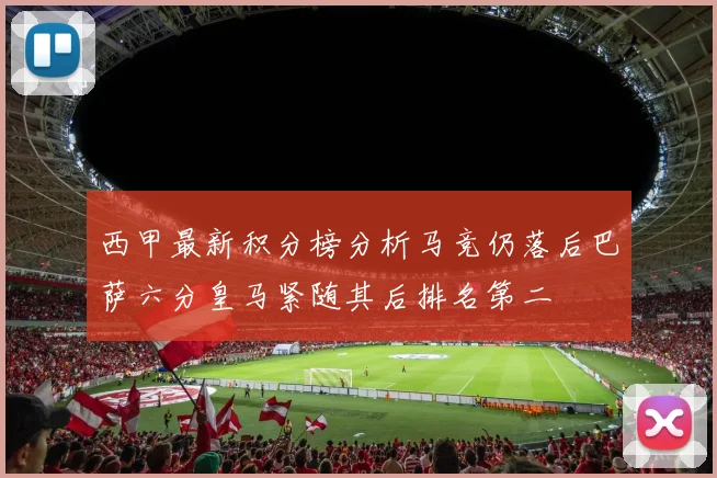 西甲最新积分榜分析马竞仍落后巴萨六分皇马紧随其后排名第二