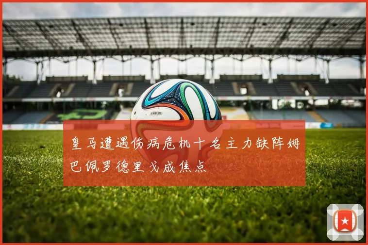 皇马遭遇伤病危机十名主力缺阵姆巴佩罗德里戈成焦点