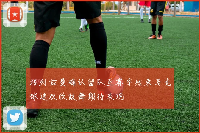 格列兹曼确认留队至赛季结束马竞球迷欢欣鼓舞期待表现