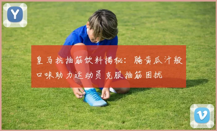 皇马抗抽筋饮料揭秘：腌黄瓜汁般口味助力运动员克服抽筋困扰