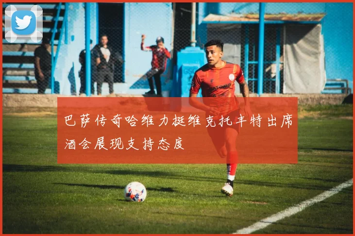 巴萨传奇哈维力挺维克托丰特出席酒会展现支持态度