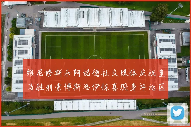 维尼修斯和阿诺德社交媒体庆祝皇马胜利索博斯洛伊惊喜现身评论区互动