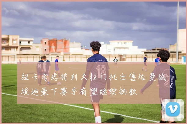 纽卡考虑将利夫拉门托出售给曼城埃迪豪下赛季有望继续执教