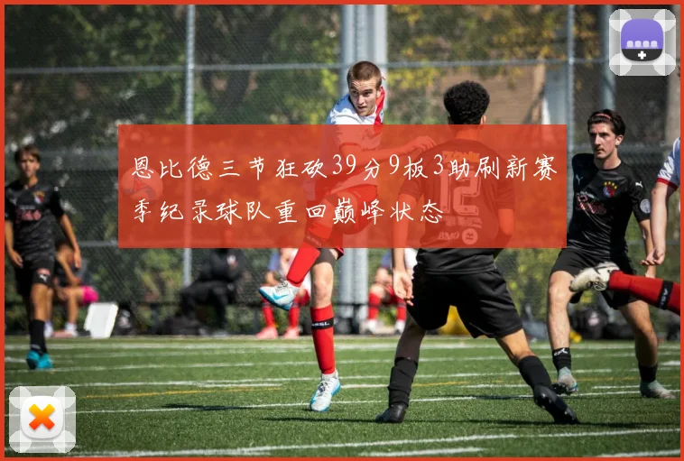 恩比德三节狂砍39分9板3助刷新赛季纪录球队重回巅峰状态