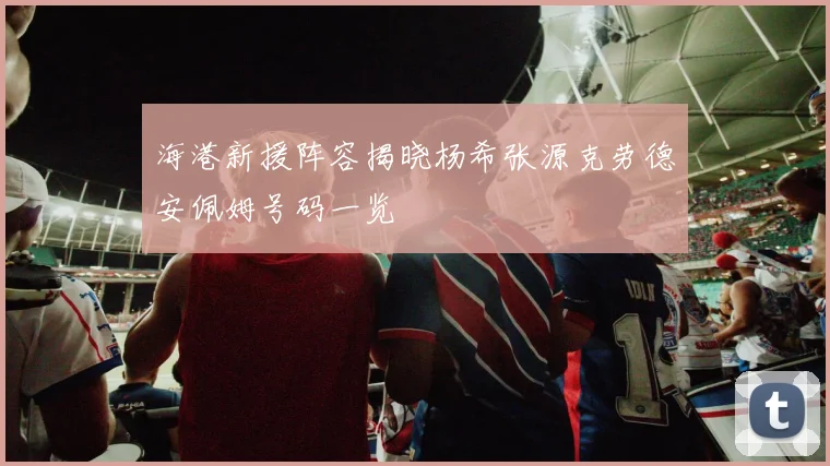 海港新援阵容揭晓杨希张源克劳德安佩姆号码一览