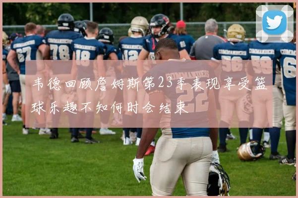 韦德回顾詹姆斯第23季表现享受篮球乐趣不知何时会结束