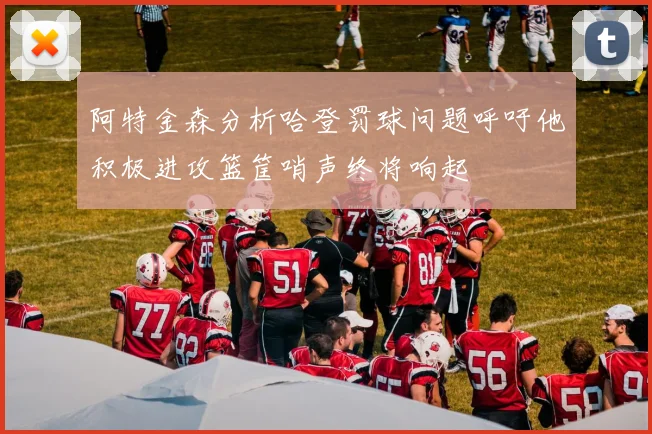 阿特金森分析哈登罚球问题呼吁他积极进攻篮筐哨声终将响起