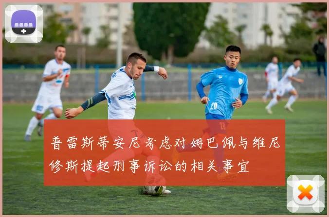 普雷斯蒂安尼考虑对姆巴佩与维尼修斯提起刑事诉讼的相关事宜