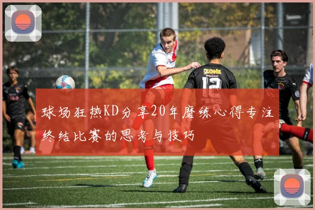 球场狂热KD分享20年磨练心得专注终结比赛的思考与技巧