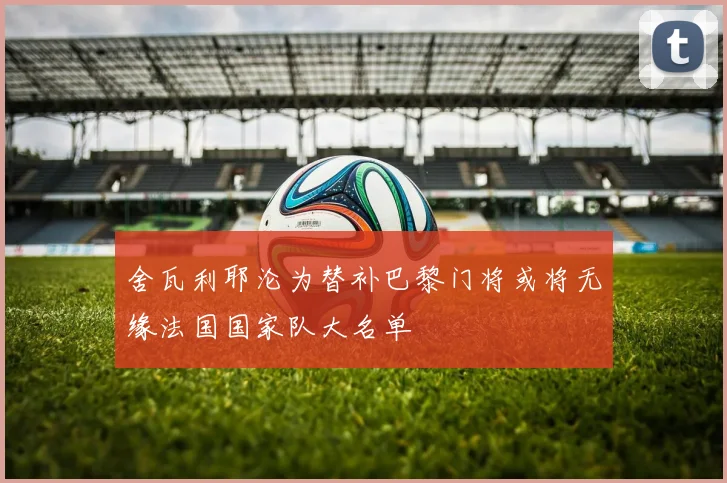 舍瓦利耶沦为替补巴黎门将或将无缘法国国家队大名单