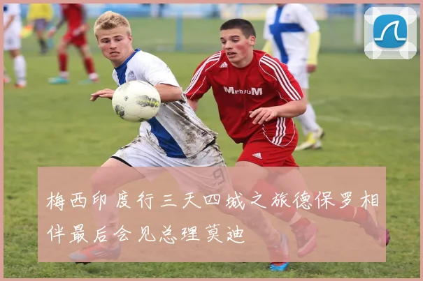 梅西印度行三天四城之旅德保罗相伴最后会见总理莫迪